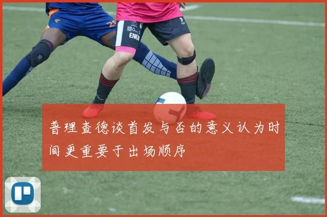 普理查德谈首发与否的意义认为时间更重要于出场顺序