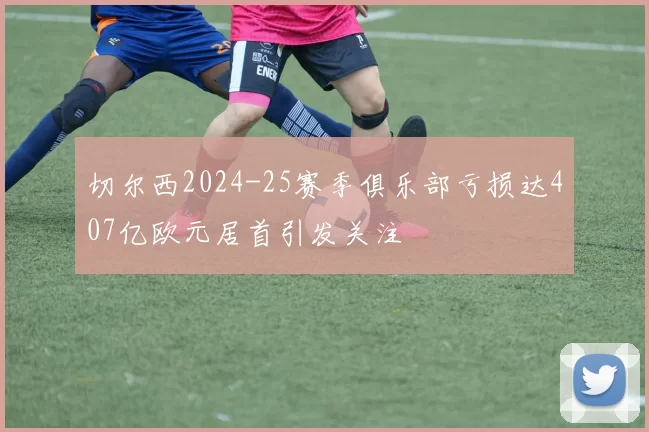 切尔西2024-25赛季俱乐部亏损达407亿欧元居首引发关注