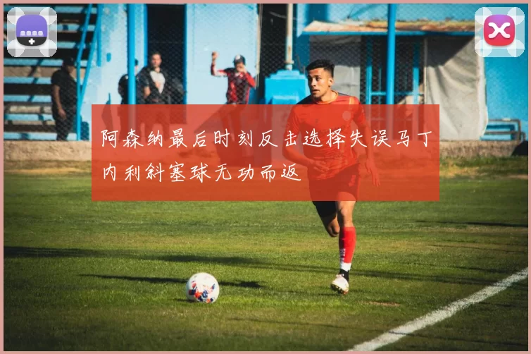 阿森纳最后时刻反击选择失误马丁内利斜塞球无功而返
