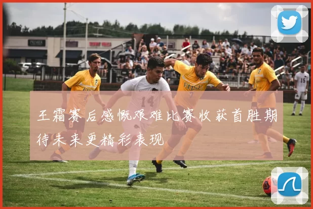 王霜赛后感慨艰难比赛收获首胜期待未来更精彩表现