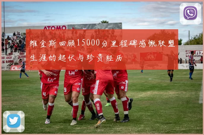 维金斯回顾15000分里程碑感慨联盟生涯的起伏与珍贵经历