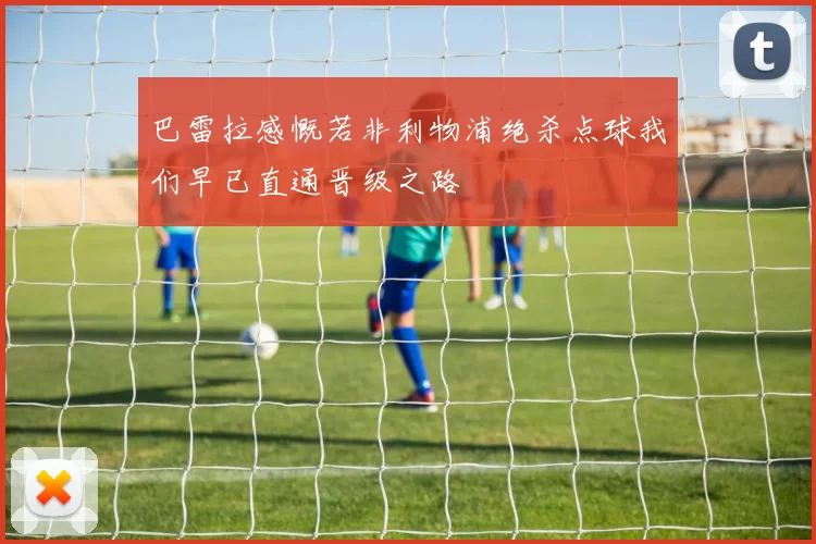 巴雷拉感慨若非利物浦绝杀点球我们早已直通晋级之路