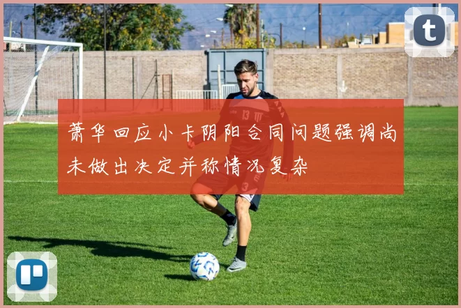 萧华回应小卡阴阳合同问题强调尚未做出决定并称情况复杂