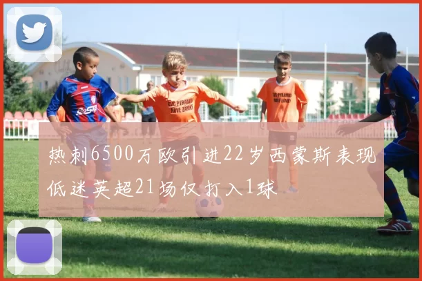 热刺6500万欧引进22岁西蒙斯表现低迷英超21场仅打入1球