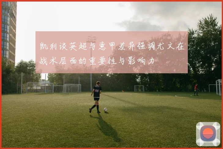 凯利谈英超与意甲差异强调尤文在战术层面的重要性与影响力