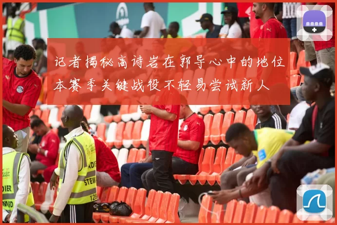 记者揭秘高诗岩在郭导心中的地位本赛季关键战役不轻易尝试新人