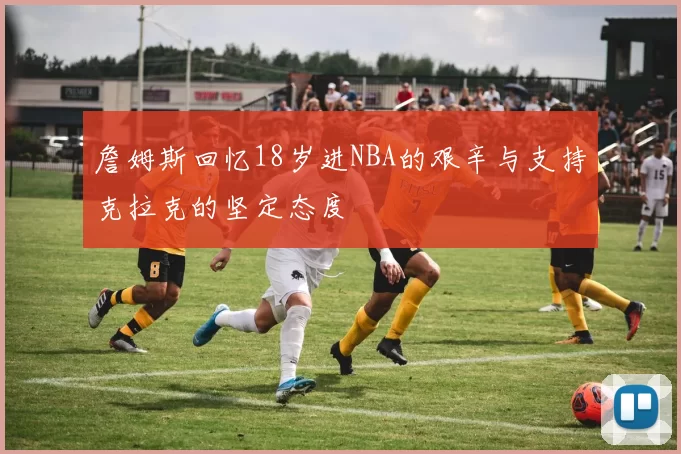 詹姆斯回忆18岁进NBA的艰辛与支持克拉克的坚定态度