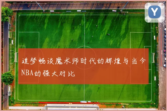 追梦畅谈魔术师时代的辉煌与当今NBA的强大对比