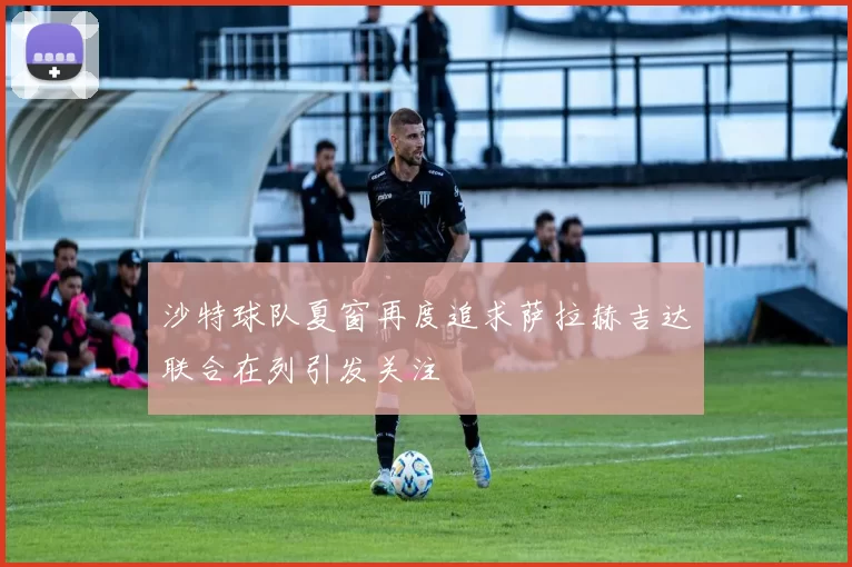 沙特球队夏窗再度追求萨拉赫吉达联合在列引发关注