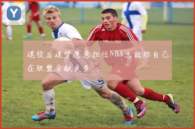 退役后追梦愿意担任NBA总裁称自己在联盟贡献良多