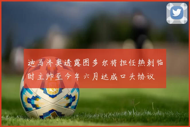 迪马济奥透露图多尔将担任热刺临时主帅至今年六月达成口头协议