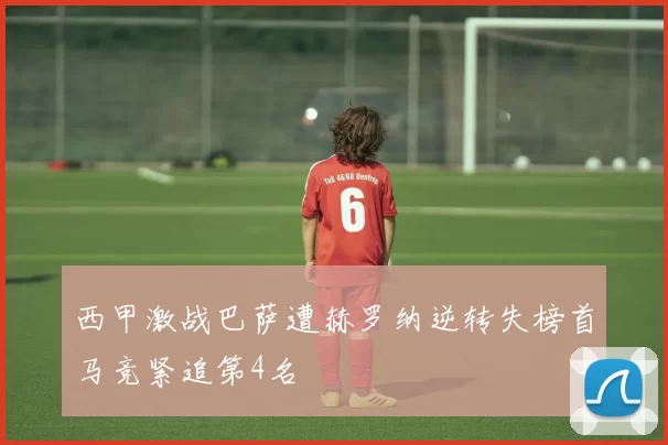 西甲激战巴萨遭赫罗纳逆转失榜首马竞紧追第4名