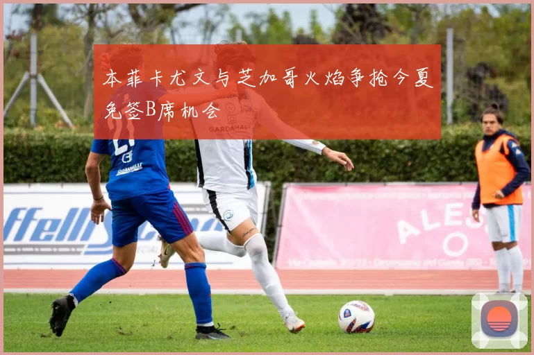 本菲卡尤文与芝加哥火焰争抢今夏免签B席机会