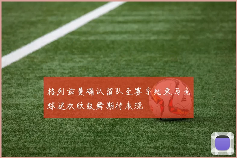 格列兹曼确认留队至赛季结束马竞球迷欢欣鼓舞期待表现