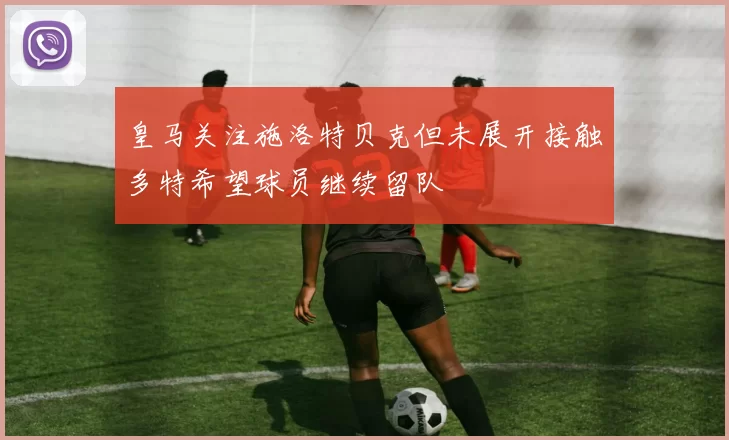皇马关注施洛特贝克但未展开接触多特希望球员继续留队