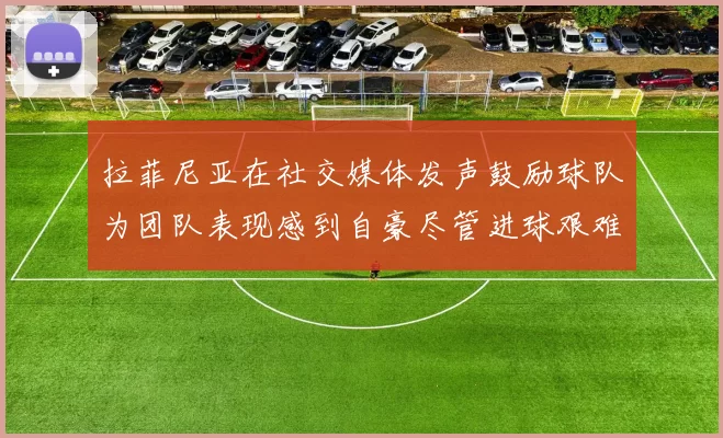 拉菲尼亚在社交媒体发声鼓励球队为团队表现感到自豪尽管进球艰难