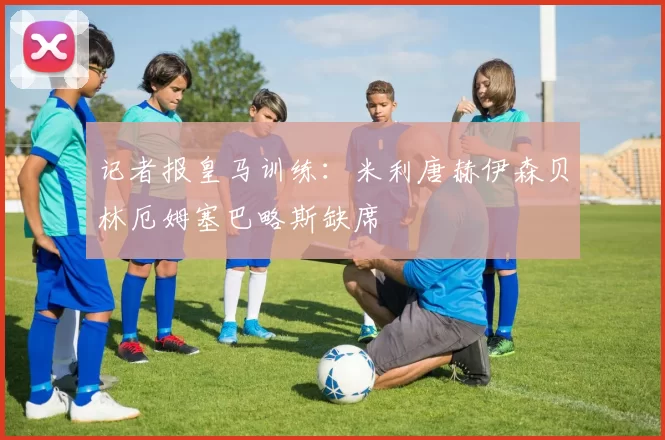 记者报皇马训练：米利唐赫伊森贝林厄姆塞巴略斯缺席