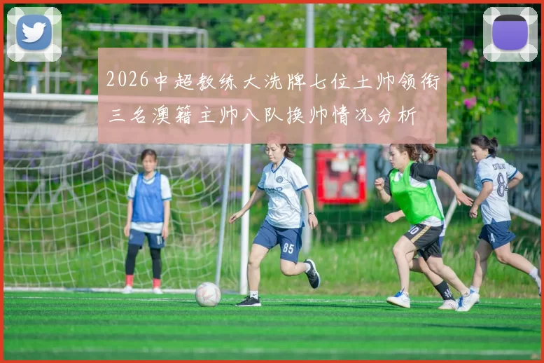 2026中超教练大洗牌七位土帅领衔三名澳籍主帅八队换帅情况分析