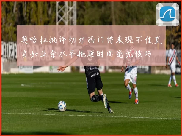 奥哈拉批评切尔西门将表现不佳直言如业余水平拖延时间毫无技巧