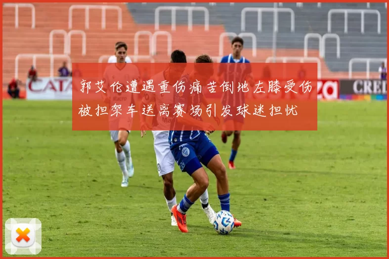 郭艾伦遭遇重伤痛苦倒地左膝受伤被担架车送离赛场引发球迷担忧