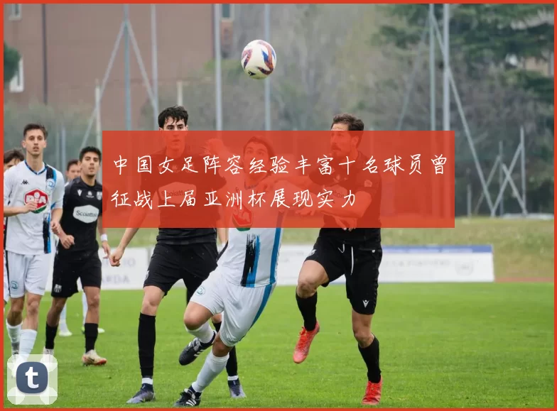 中国女足阵容经验丰富十名球员曾征战上届亚洲杯展现实力