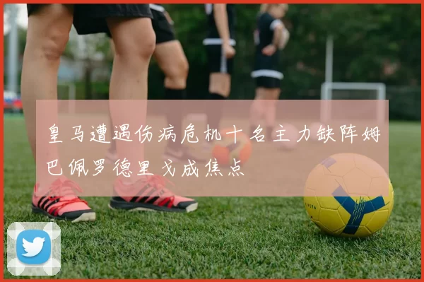 皇马遭遇伤病危机十名主力缺阵姆巴佩罗德里戈成焦点