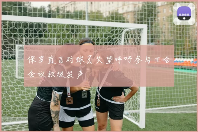 保罗直言对球员失望呼吁参与工会会议积极发声