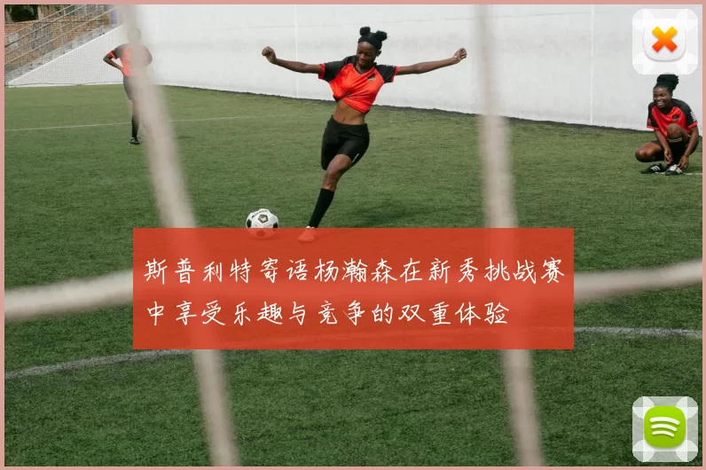 斯普利特寄语杨瀚森在新秀挑战赛中享受乐趣与竞争的双重体验